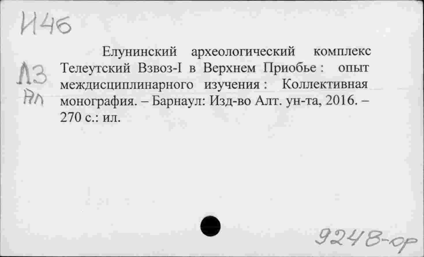 ﻿И4б
Елунинский археологический комплекс ' Телеутский Взвоз-I в Верхнем Приобье : опыт междисциплинарного изучения : Коллективная Пт) монография. - Барнаул: Изд-во Алт. ун-та, 2016. -270 с.: ил.
